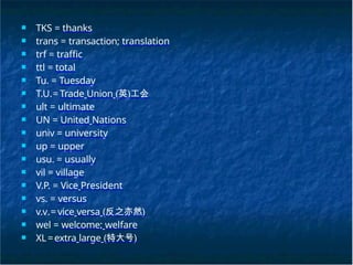 ■ TKS = thanks
■ trans = transaction; translation
■ trf = traffic
■ ttl = total
■ Tu. = Tuesday
■ T.U.= Trade Union (英)工会
■ ult = ultimate
■ UN = United Nations
■ univ = university
■ up = upper
■ usu. = usually
■ vil = village
■ V.P. = Vice President
■ vs. = versus
■ v.v.= vice versa (反之亦然)
■ wel = welcome; welfare
■ XL=extra large (特大号)
 