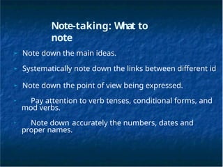 Note-taking: What to
note
➢ Note down the main ideas.
➢ Systematically note down the links between different id
➢ Note down the point of view being expressed.
➢ Pay attention to verb tenses, conditional forms, and
mod verbs.
➢ Note down accurately the numbers, dates and
proper names.
 