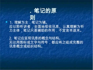 . 笔记的原
则
■ 1. 理解为主，笔记为辅。
应以聆听讲者，全面地吸收讯息、认真理解为听
力主体，笔记只是辅助的作用，不宜舍本逐末。
2. 笔记应呈现讯息的概念与结构。
无论用图标或文字与符号，都应将之组成完整的
讯息概念或组织结构。
 
