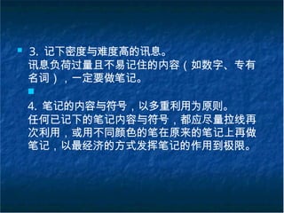 ■ 3. 记下密度与难度高的讯息。
讯息负荷过量且不易记住的内容（如数字、专有
名词），一定要做笔记。
■
4. 笔记的内容与符号，以多重利用为原则。
任何已记下的笔记内容与符号，都应尽量拉线再
次利用，或用不同颜色的笔在原来的笔记上再做
笔记，以最经济的方式发挥笔记的作用到极限。
 