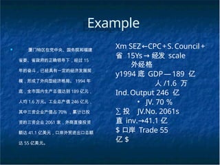 Example
■ 厦门特区在党中央、国务院和福建
省委、省政府的正确领导下，经过 15
年的奋斗，已经具有一定的经济发展规
模，形成了外向型经济格局。 1994 年
底，全市国内生产总值达到 189 亿元，
人均 1.6 万元。工业总产值 246 亿元，
其中三资企业产值占 70% ，累计已投
资的三资企业 2061 家，外商直接投资
额达 41.1 亿美元，口岸外贸进出口总额
达 55 亿美元。
Xm SEZ←CPC+S.Council+
省 15Ys→ 经发 scale
外经格
y1994 底 GDP—189 亿
人 /1.6 万
Ind.Output 246 亿
• JV. 70 ％
∑ 投 JV.No. 2061s
直 inv.→41.1 亿
$ 口岸 Trade 55
亿 $
 