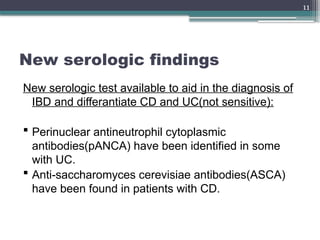 11
New serologic findings
New serologic test available to aid in the diagnosis of
IBD and differantiate CD and UC(not sensitive):
 Perinuclear antineutrophil cytoplasmic
antibodies(pANCA) have been identified in some
with UC.
 Anti-saccharomyces cerevisiae antibodies(ASCA)
have been found in patients with CD.
 