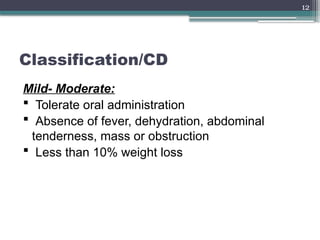 12
Classification/CD
Mild- Moderate:
 Tolerate oral administration
 Absence of fever, dehydration, abdominal
tenderness, mass or obstruction
 Less than 10% weight loss
 