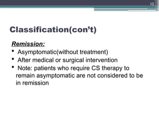 15
Classification(con’t)
Remission:
 Asymptomatic(without treatment)
 After medical or surgical intervention
 Note: patients who require CS therapy to
remain asymptomatic are not considered to be
in remission
 