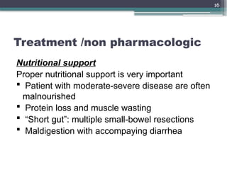 16
Treatment /non pharmacologic
Nutritional support
Proper nutritional support is very important
 Patient with moderate-severe disease are often
malnourished
 Protein loss and muscle wasting
 “Short gut”: multiple small-bowel resections
 Maldigestion with accompaying diarrhea
 