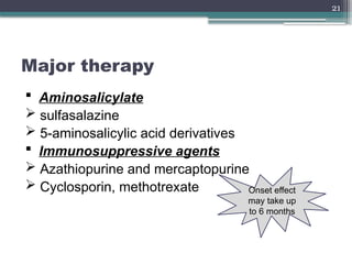 21
Major therapy
 Aminosalicylate
 sulfasalazine
 5-aminosalicylic acid derivatives
 Immunosuppressive agents
 Azathiopurine and mercaptopurine
 Cyclosporin, methotrexate Onset effect
may take up
to 6 months
 