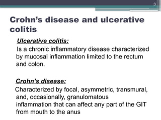 3
Crohn’s disease and ulcerative
colitis
Ulcerative colitis:
Is a chronic inflammatory disease characterized
by mucosal inflammation limited to the rectum
and colon.
Crohn’s disease:
Characterized by focal, asymmetric, transmural,
and, occasionally, granulomatous
inflammation that can affect any part of the GIT
from mouth to the anus
 