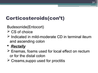 32
Corticosteroids(con’t)
Budesonide(Entocort)
 CS of choice
 Indicated in mild-moderate CD in terminal ileum
and ascending colon
 Rectally
 Enemas, foams used for local effect on rectum
or for the distal colon
 Creams,suppo used for proctitis
 