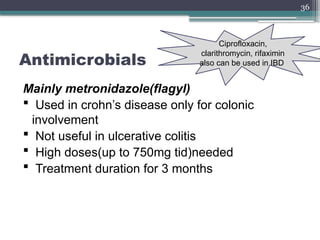 36
Antimicrobials
Mainly metronidazole(flagyl)
 Used in crohn’s disease only for colonic
involvement
 Not useful in ulcerative colitis
 High doses(up to 750mg tid)needed
 Treatment duration for 3 months
Ciprofloxacin,
clarithromycin, rifaximin
also can be used in IBD
 
