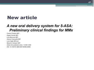 46
New article
A new oral delivery system for 5-ASA:
Preliminary clinical findings for MMx
Cosimo Prantera MD1,*
,
Angelo Viscido MD2
,
Livia Biancone MD3
,
Antonio Francavilla MD4
,
Lucio Giglio MD1and
Massimo Campieri MD5
Article first published online: 14 DEC 2006
DOI: 10.1097/01.MIB.0000158386.25660.
 