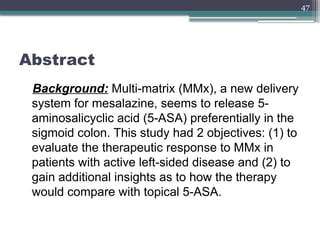 47
Abstract
Background: Multi-matrix (MMx), a new delivery
system for mesalazine, seems to release 5-
aminosalicyclic acid (5-ASA) preferentially in the
sigmoid colon. This study had 2 objectives: (1) to
evaluate the therapeutic response to MMx in
patients with active left-sided disease and (2) to
gain additional insights as to how the therapy
would compare with topical 5-ASA.
 
