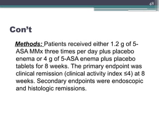 48
Con’t
Methods: Patients received either 1.2 g of 5-
ASA MMx three times per day plus placebo
enema or 4 g of 5-ASA enema plus placebo
tablets for 8 weeks. The primary endpoint was
clinical remission (clinical activity index ≤4) at 8
weeks. Secondary endpoints were endoscopic
and histologic remissions.
 