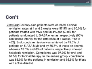 49
Con’t
Results: Seventy-nine patients were enrolled. Clinical
remission rates at 4 and 8 weeks were 57.5% and 60.0% for
patients treated with MMx and 68.4% and 50.0% for
patients randomized to 5-ASA enemas, respectively (95%
confidence interval for the difference at 8 weeks, −12 to
+32). Endoscopic remission was achieved by 45.0% of
patients on 5-ASA MMx and by 36.8% of those on enema,
whereas 15.0% and 8% of patients, respectively, showed
histologic remission. Compliance was 97.0% for oral and
87.5% for topical therapy. In the enema group, compliance
was 88.0% for the patients in remission and 65.5% for those
with active disease.
 