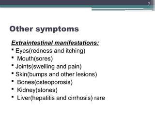 7
Other symptoms
Extraintestinal manifestations:
 Eyes(redness and itching)
 Mouth(sores)
 Joints(swelling and pain)
 Skin(bumps and other lesions)
 Bones(osteoporosis)
 Kidney(stones)
 Liver(hepatitis and cirrhosis) rare
 