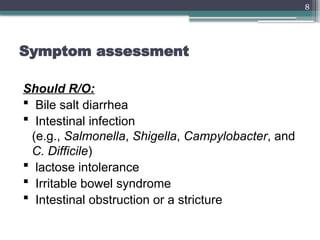 8
Symptom assessment
Should R/O:
 Bile salt diarrhea
 Intestinal infection
(e.g., Salmonella, Shigella, Campylobacter, and
C. Difficile)
 lactose intolerance
 Irritable bowel syndrome
 Intestinal obstruction or a stricture
 