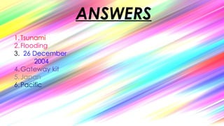 ANSWERS
1.Tsunami
2.Flooding
3. 26 December
2004
4.Gateway kit
5.Japan
6.Pacific
 