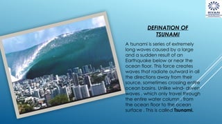 DEFINATION OF
TSUNAMI
A tsunami is series of extremely
long waves caused by a large
and a sudden result of an
Earthquake below or near the
ocean floor. This force creates
waves that radiate outward in all
the directions away from their
source, sometimes crossing entire
ocean basins. Unlike wind- driven
waves , which only travel through
the entire water column , from
the ocean floor to the ocean
surface . This is called Tsunami.
 