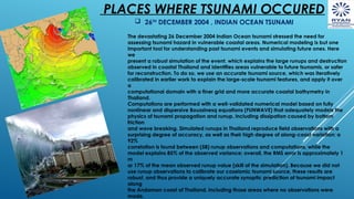 PLACES WHERE TSUNAMI OCCURED
 26TH
DECEMBER 2004 , INDIAN OCEAN TSUNAMI
The devastating 26 December 2004 Indian Ocean tsunami stressed the need for
assessing tsunami hazard in vulnerable coastal areas. Numerical modeling is but one
important tool for understanding past tsunami events and simulating future ones. Here
we
present a robust simulation of the event, which explains the large runups and destruction
observed in coastal Thailand and identifies areas vulnerable to future tsunamis, or safer
for reconstruction. To do so, we use an accurate tsunami source, which was iteratively
calibrated in earlier work to explain the large-scale tsunami features, and apply it over
a
computational domain with a finer grid and more accurate coastal bathymetry in
Thailand.
Computations are performed with a well-validated numerical model based on fully
nonlinear and dispersive Boussinesq equations (FUNWAVE) that adequately models the
physics of tsunami propagation and runup, including dissipation caused by bottom
friction
and wave breaking. Simulated runups in Thailand reproduce field observations with a
surprising degree of accuracy, as well as their high degree of along-coast variation: a
92%
correlation is found between (58) runup observations and computations, while the
model explains 85% of the observed variance; overall, the RMS error is approximately 1
m
or 17% of the mean observed runup value (skill of the simulation). Because we did not
use runup observations to calibrate our coseismic tsunami source, these results are
robust, and thus provide a uniquely accurate synoptic prediction of tsunami impact
along
the Andaman coast of Thailand, including those areas where no observations were
made.
 