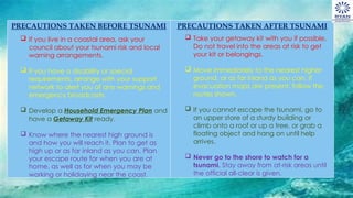 PRECAUTIONS TAKEN BEFORE TSUNAMI PRECAUTIONS TAKEN AFTER TSUNAMI
 If you live in a coastal area, ask your
council about your tsunami risk and local
warning arrangements.
 If you have a disability or special
requirements, arrange with your support
network to alert you of any warnings and
emergency broadcasts.
 Develop a Household Emergency Plan and
have a Getaway Kit ready.
 Know where the nearest high ground is
and how you will reach it. Plan to get as
high up or as far inland as you can. Plan
your escape route for when you are at
home, as well as for when you may be
working or holidaying near the coast.
 Take your getaway kit with you if possible.
Do not travel into the areas at risk to get
your kit or belongings.
 Move immediately to the nearest higher
ground, or as far inland as you can. If
evacuation maps are present, follow the
routes shown.
 If you cannot escape the tsunami, go to
an upper store of a sturdy building or
climb onto a roof or up a tree, or grab a
floating object and hang on until help
arrives.
 Never go to the shore to watch for a
tsunami. Stay away from at-risk areas until
the official all-clear is given.
 