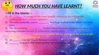 HOW MUCH YOU HAVE LEARNT?
Fill in the blanks :-
1) A _________ is a large ocean wave usually caused by an underwater
earthquake or a volcanic explosion.
2) Tsunami normally causes _________ as a huge wall of water enters the main
land.
3) The devastating ____________ Indian Ocean tsunami stressed the need for
assessing tsunami hazard in vulnerable coastal areas.
4) Take your __________with you if possible. Do not travel into the areas at risk
to get your kit or belongings.
5) In _______ was the largest tsunami in history was recorded.
6) ________ ocean is the most active tsunami area.
 
