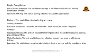 Department of Computer Science & Engineering (CSE), G.L. Ba
jaj Institute of Technology and Management, Greater Noida
Model Compilation:
Loss Function: The model uses binary cross-entropy as the loss function since it's a binary
classification problem.
Optimizer: RMSProp with a small learning rate of 5e-5 is used for optimization.
Metrics: The model is evaluated using accuracy.
Training the Model:
Batch Size and Epochs: The model is trained with a batch size of 256 and for 10 epochs.
Callbacks:
ReduceLROnPlateau: This callback reduces the learning rate when the validation accuracy plateaus,
preventing overfitting.
ModelCheckpoint: The best weights (based on validation accuracy) are saved to a file during
training.
Evaluation: The validation accuracy is tracked during training to see how well the model generalizes
 
