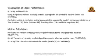 Department of Computer Science & Engineering (CSE), G.L. Ba
jaj Institute of Technology and Management, Greater Noida
Visualization of Model Performance:
Accuracy and Loss Plots:
Using matplotlib, model's accuracy and loss over epochs are plotted to observe trends like
overfitting.
Confusion Matrix: A confusion matrix is generated to analyze the model’s performance in terms of
True Positives (TP), False Positives (FP), True Negatives (TN), and False Negatives (FN).
Metrics Calculation:
Precision: The ratio of correctly predicted positive cases to the total predicted positives
(TP/(TP+FP)).
Recall: The ratio of correctly predicted positive cases to all actual positive cases (TP/(TP+FN)).
Accuracy: The overall correctness of the model ((TP+TN)/(TP+TN+FP+FN)).
 