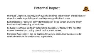 Department of Computer Science & Engineering (CSE), G.L. Ba
jaj Institute of Technology and Management, Greater Noida
Potential Impact
Improved Diagnosis Accuracy: CNN systems enhance the precision of blood cancer
detection, reducing misdiagnosis and improving patient outcomes.
Early Detection: Facilitates early identification of blood cancer, enabling timely
treatment and increasing survival rates.
Reduced Healthcare Costs: By automating diagnosis, CNNs lower the need for
manual intervention, cutting overall healthcare expenses.
Increased Accessibility: Can be deployed in remote areas, improving access to
quality healthcare for underserved populations.
 