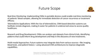 Department of Computer Science & Engineering (CSE), G.L. Ba
jaj Institute of Technology and Management, Greater Noida
Future Scope
Real-time Monitoring: Implementing CNNs in portable devices could enable real-time monitoring
of patients' blood samples, allowing for immediate detection of cancer recurrence or treatment
efficacy.
Telemedicine Applications: With the rise of telemedicine, CNN-based detection systems can
facilitate remote diagnosis, making it easier for patients in underserved areas to access quality
healthcare.
Research and Drug Development: CNNs can analyze vast datasets from clinical trials, identifying
patterns that could inform drug development and help in the discovery of new treatments.
Multi-modal Approaches: Future systems may integrate data from various sources—like imaging,
blood tests, and patient history—using advanced CNN architectures to improve diagnostic
capabilities.
 