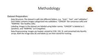 Department of Computer Science & Engineering (CSE), G.L. Ba
jaj Institute of Technology and Management, Greater Noida
Methodology
Dataset Preparation:
Data Structure: The dataset is split into different folders, e.g., "train", "test", and "validation".
Each folder contains images categorized into subfolders: "CANCER" (for cancerous cells) and
"NORMAL" (for healthy cells).
Labeling: Images in the dataset are labeled using folder names. "CANCER" is labeled as 1
(positive), and "NORMAL" as 0 (negative).
Data Preprocessing: Images are loaded, resized to (150, 150, 3), and converted into NumPy
arrays. Both the image data (X) and labels (y) are then stored for training.
 