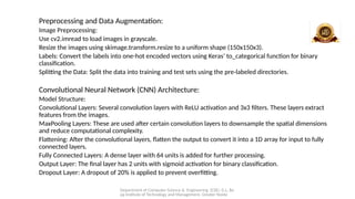 Department of Computer Science & Engineering (CSE), G.L. Ba
jaj Institute of Technology and Management, Greater Noida
Preprocessing and Data Augmentation:
Image Preprocessing:
Use cv2.imread to load images in grayscale.
Resize the images using skimage.transform.resize to a uniform shape (150x150x3).
Labels: Convert the labels into one-hot encoded vectors using Keras’ to_categorical function for binary
classification.
Splitting the Data: Split the data into training and test sets using the pre-labeled directories.
Convolutional Neural Network (CNN) Architecture:
Model Structure:
Convolutional Layers: Several convolution layers with ReLU activation and 3x3 filters. These layers extract
features from the images.
MaxPooling Layers: These are used after certain convolution layers to downsample the spatial dimensions
and reduce computational complexity.
Flattening: After the convolutional layers, flatten the output to convert it into a 1D array for input to fully
connected layers.
Fully Connected Layers: A dense layer with 64 units is added for further processing.
Output Layer: The final layer has 2 units with sigmoid activation for binary classification.
Dropout Layer: A dropout of 20% is applied to prevent overfitting.
 