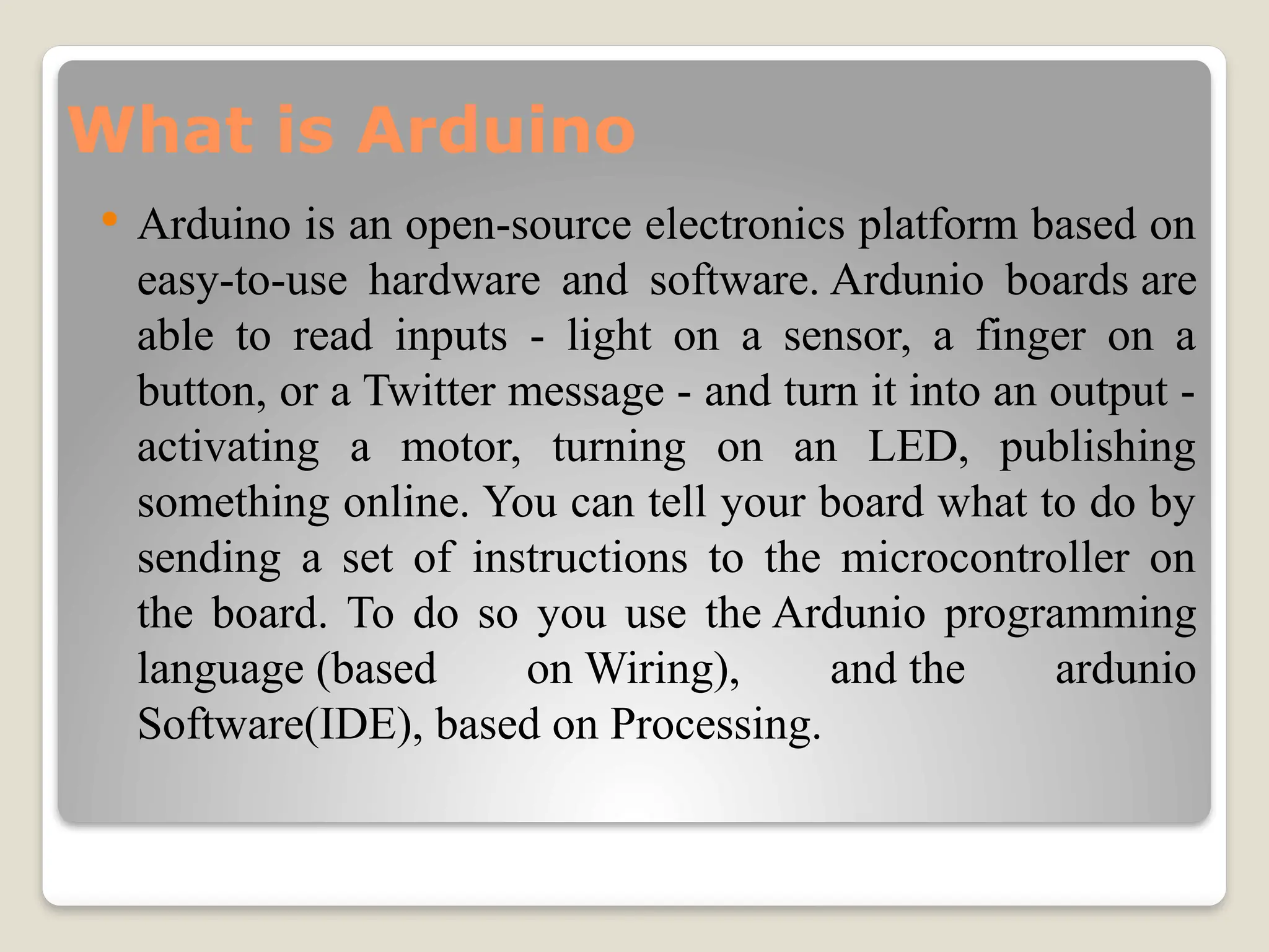 What is Arduino
 Arduino is an open-source electronics platform based on
easy-to-use hardware and software. Ardunio boards are
able to read inputs - light on a sensor, a finger on a
button, or a Twitter message - and turn it into an output -
activating a motor, turning on an LED, publishing
something online. You can tell your board what to do by
sending a set of instructions to the microcontroller on
the board. To do so you use the Ardunio programming
language (based on Wiring), and the ardunio
Software(IDE), based on Processing.
 
