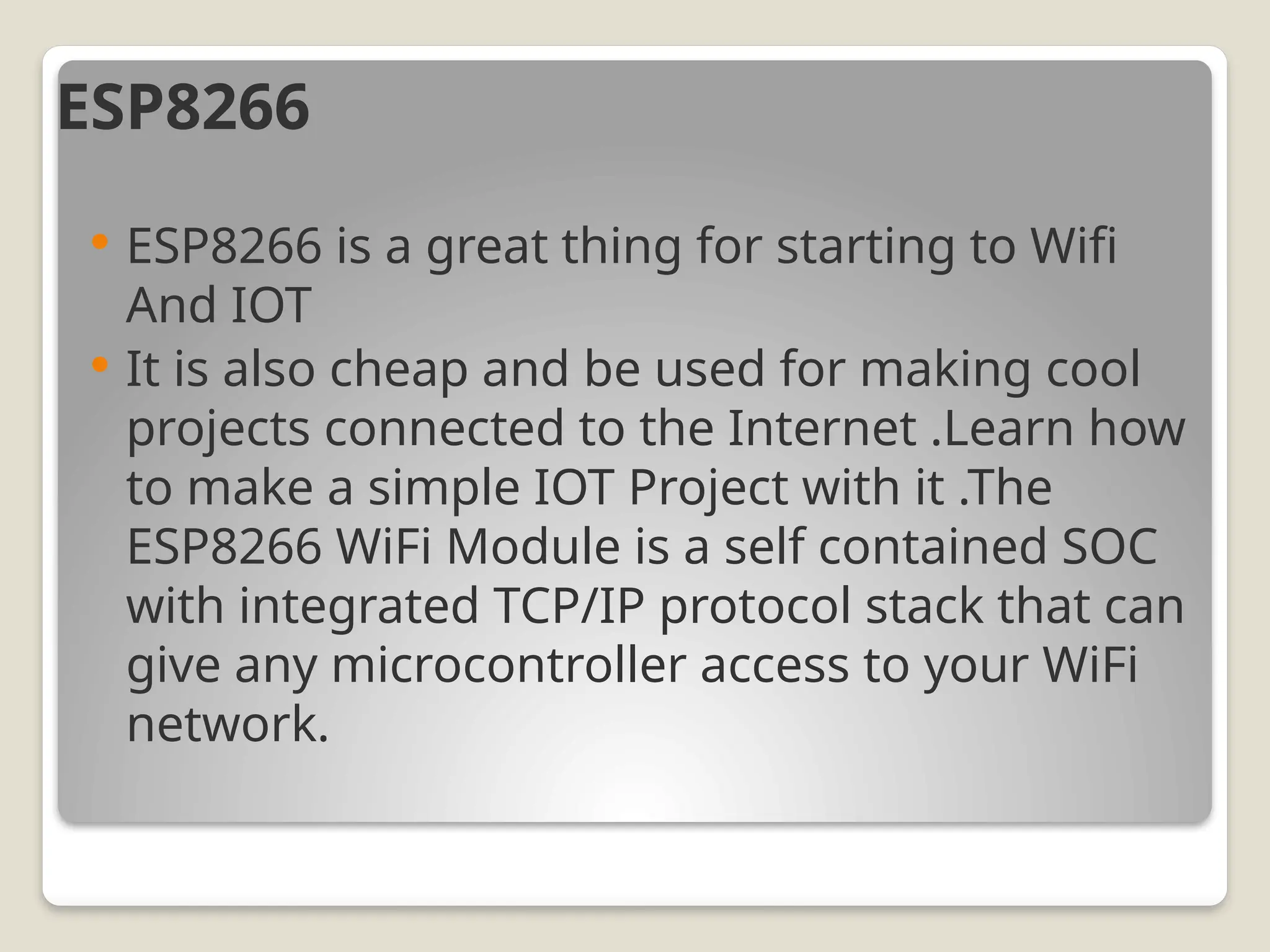 ESP8266
 ESP8266 is a great thing for starting to Wifi
And IOT
 It is also cheap and be used for making cool
projects connected to the Internet .Learn how
to make a simple IOT Project with it .The
ESP8266 WiFi Module is a self contained SOC
with integrated TCP/IP protocol stack that can
give any microcontroller access to your WiFi
network.
 