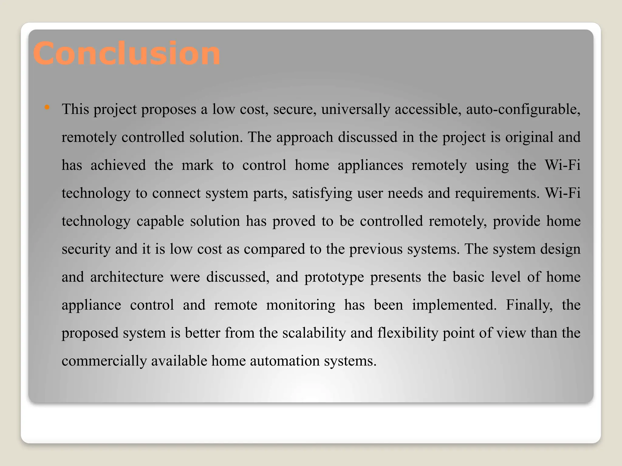 Conclusion
 This project proposes a low cost, secure, universally accessible, auto-configurable,
remotely controlled solution. The approach discussed in the project is original and
has achieved the mark to control home appliances remotely using the Wi-Fi
technology to connect system parts, satisfying user needs and requirements. Wi-Fi
technology capable solution has proved to be controlled remotely, provide home
security and it is low cost as compared to the previous systems. The system design
and architecture were discussed, and prototype presents the basic level of home
appliance control and remote monitoring has been implemented. Finally, the
proposed system is better from the scalability and flexibility point of view than the
commercially available home automation systems.
 