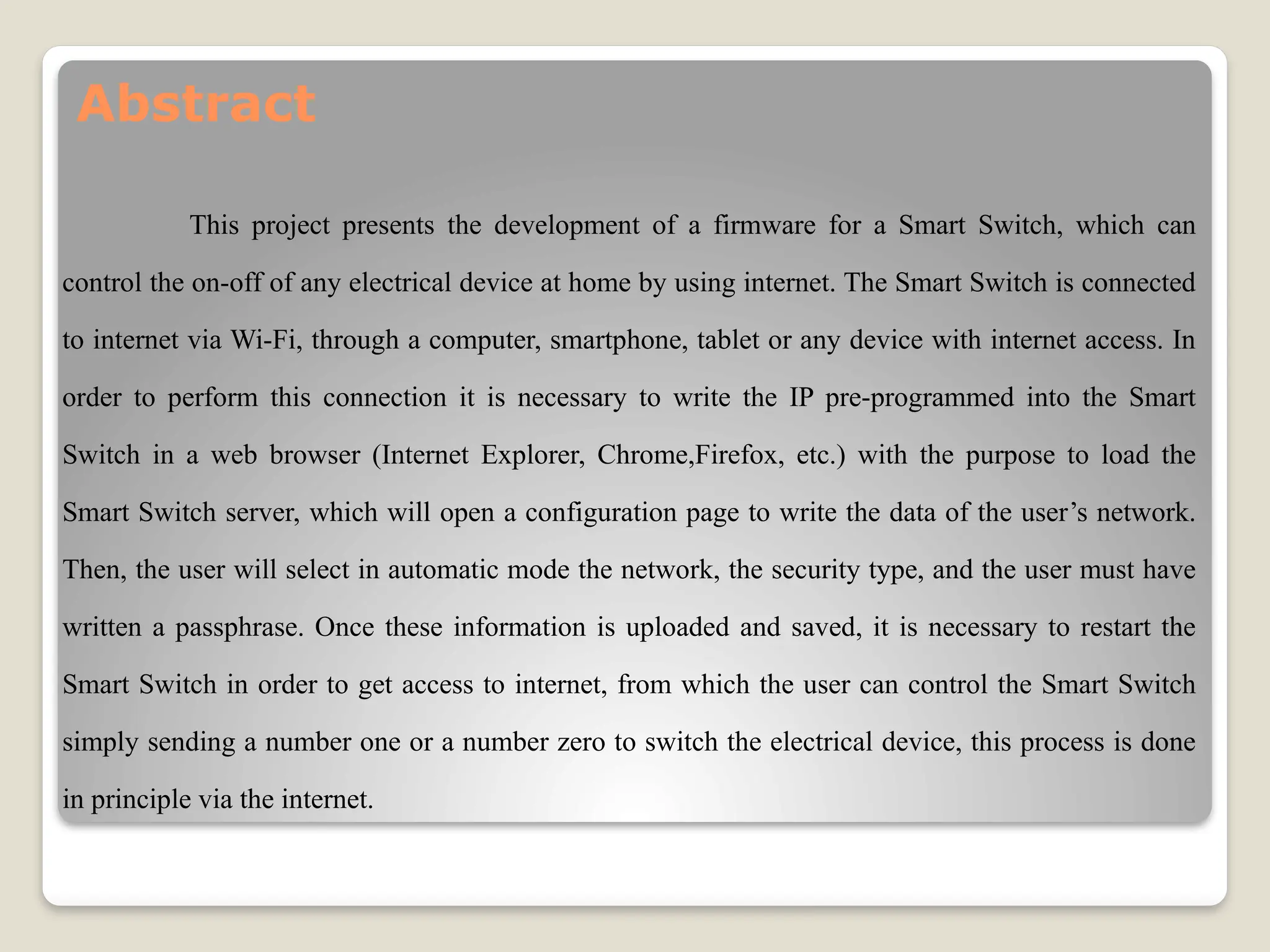 Abstract
This project presents the development of a firmware for a Smart Switch, which can
control the on-off of any electrical device at home by using internet. The Smart Switch is connected
to internet via Wi-Fi, through a computer, smartphone, tablet or any device with internet access. In
order to perform this connection it is necessary to write the IP pre-programmed into the Smart
Switch in a web browser (Internet Explorer, Chrome,Firefox, etc.) with the purpose to load the
Smart Switch server, which will open a configuration page to write the data of the user’s network.
Then, the user will select in automatic mode the network, the security type, and the user must have
written a passphrase. Once these information is uploaded and saved, it is necessary to restart the
Smart Switch in order to get access to internet, from which the user can control the Smart Switch
simply sending a number one or a number zero to switch the electrical device, this process is done
in principle via the internet.
 