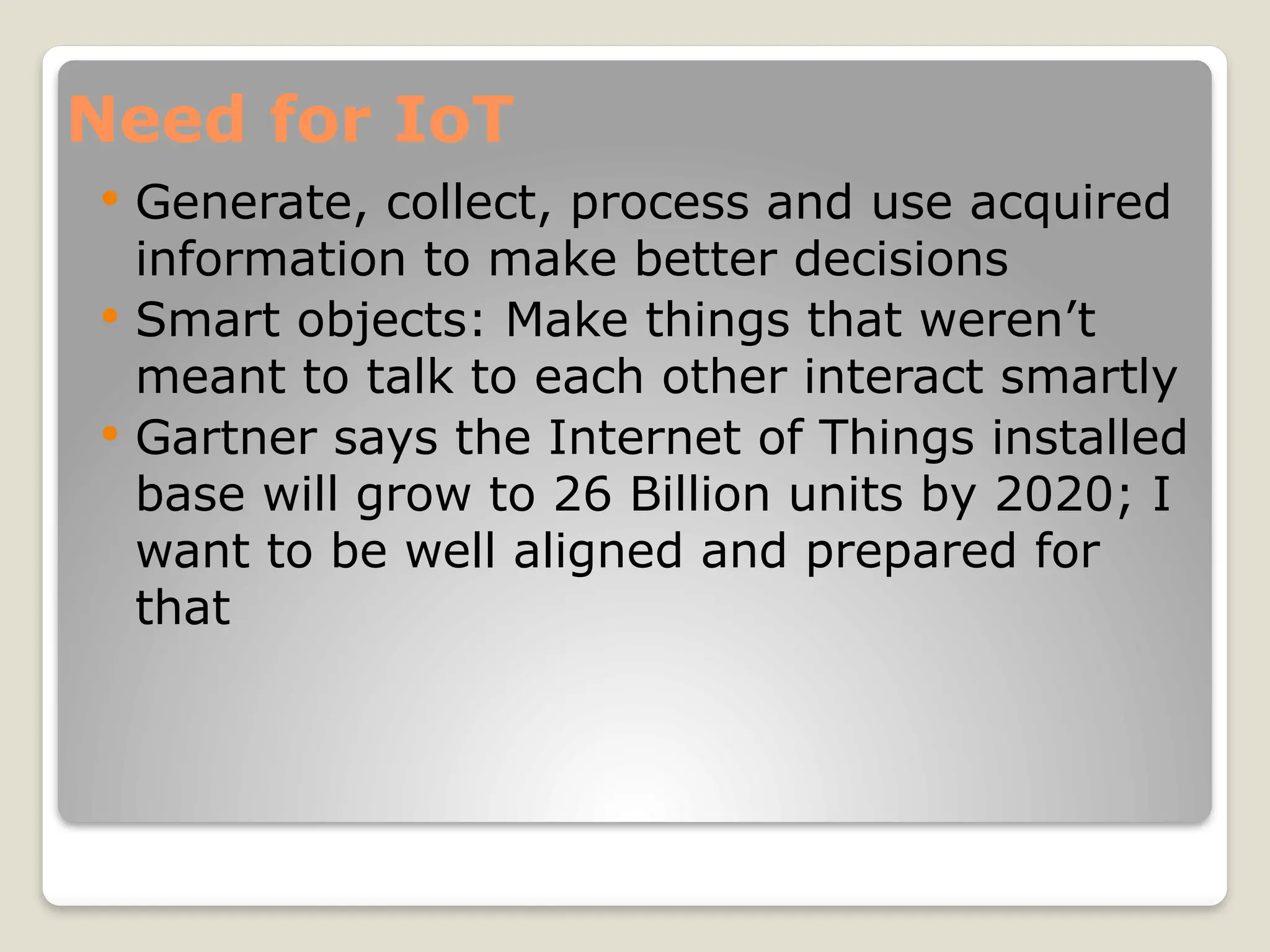 Need for IoT
 Generate, collect, process and use acquired
information to make better decisions
 Smart objects: Make things that weren’t
meant to talk to each other interact smartly
 Gartner says the Internet of Things installed
base will grow to 26 Billion units by 2020; I
want to be well aligned and prepared for
that
 