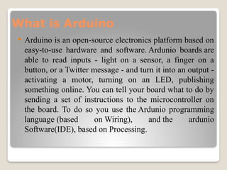 What is Arduino
 Arduino is an open-source electronics platform based on
easy-to-use hardware and software. Ardunio boards are
able to read inputs - light on a sensor, a finger on a
button, or a Twitter message - and turn it into an output -
activating a motor, turning on an LED, publishing
something online. You can tell your board what to do by
sending a set of instructions to the microcontroller on
the board. To do so you use the Ardunio programming
language (based on Wiring), and the ardunio
Software(IDE), based on Processing.
 