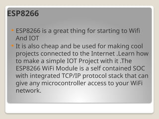 ESP8266
 ESP8266 is a great thing for starting to Wifi
And IOT
 It is also cheap and be used for making cool
projects connected to the Internet .Learn how
to make a simple IOT Project with it .The
ESP8266 WiFi Module is a self contained SOC
with integrated TCP/IP protocol stack that can
give any microcontroller access to your WiFi
network.
 