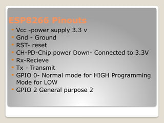ESP8266 Pinouts
 Vcc -power supply 3.3 v
 Gnd - Ground
 RST- reset
 CH-PD-Chip power Down- Connected to 3.3V
 Rx-Recieve
 Tx - Transmit
 GPIO 0- Normal mode for HIGH Programming
Mode for LOW
 GPIO 2 General purpose 2
 