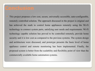 Conclusion
 This project proposes a low cost, secure, universally accessible, auto-configurable,
remotely controlled solution. The approach discussed in the project is original and
has achieved the mark to control home appliances remotely using the Wi-Fi
technology to connect system parts, satisfying user needs and requirements. Wi-Fi
technology capable solution has proved to be controlled remotely, provide home
security and it is low cost as compared to the previous systems. The system design
and architecture were discussed, and prototype presents the basic level of home
appliance control and remote monitoring has been implemented. Finally, the
proposed system is better from the scalability and flexibility point of view than the
commercially available home automation systems.
 
