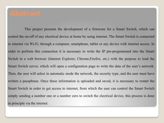 Abstract
This project presents the development of a firmware for a Smart Switch, which can
control the on-off of any electrical device at home by using internet. The Smart Switch is connected
to internet via Wi-Fi, through a computer, smartphone, tablet or any device with internet access. In
order to perform this connection it is necessary to write the IP pre-programmed into the Smart
Switch in a web browser (Internet Explorer, Chrome,Firefox, etc.) with the purpose to load the
Smart Switch server, which will open a configuration page to write the data of the user’s network.
Then, the user will select in automatic mode the network, the security type, and the user must have
written a passphrase. Once these information is uploaded and saved, it is necessary to restart the
Smart Switch in order to get access to internet, from which the user can control the Smart Switch
simply sending a number one or a number zero to switch the electrical device, this process is done
in principle via the internet.
 