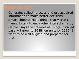 Need for IoT
 Generate, collect, process and use acquired
information to make better decisions
 Smart objects: Make things that weren’t
meant to talk to each other interact smartly
 Gartner says the Internet of Things installed
base will grow to 26 Billion units by 2020; I
want to be well aligned and prepared for
that
 