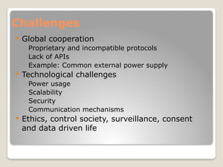 Challenges
 Global cooperation
◦ Proprietary and incompatible protocols
◦ Lack of APIs
◦ Example: Common external power supply
 Technological challenges
◦ Power usage
◦ Scalability
◦ Security
◦ Communication mechanisms
 Ethics, control society, surveillance, consent
and data driven life
 