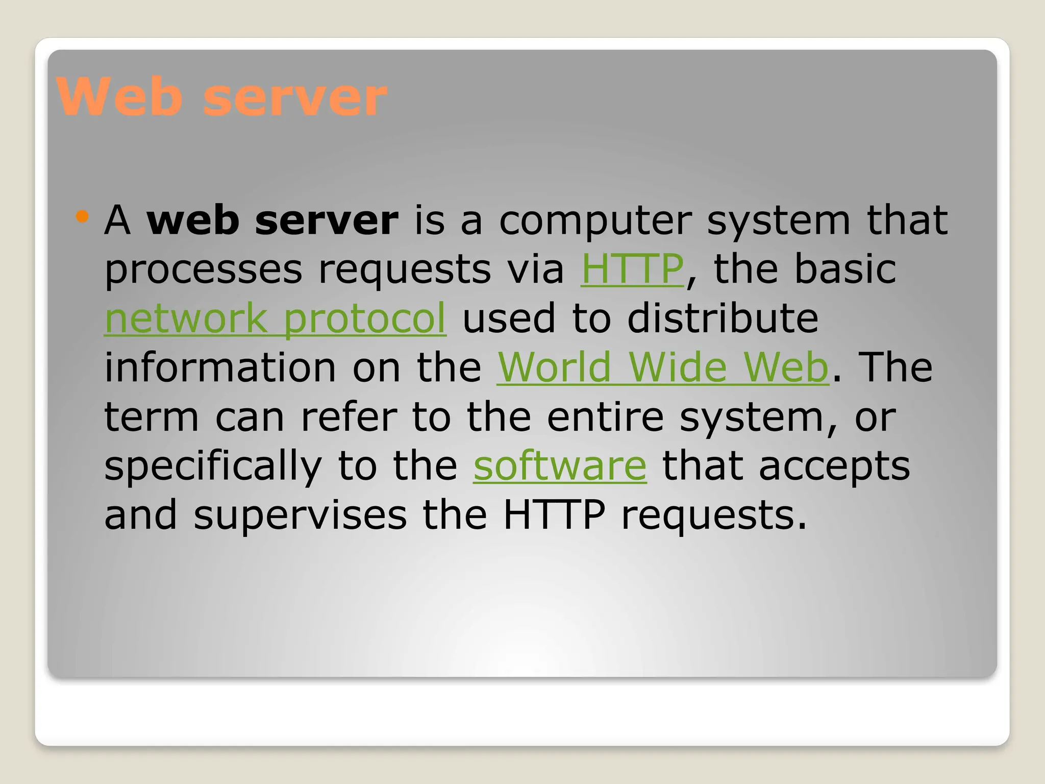 Web server
 A web server is a computer system that
processes requests via HTTP, the basic
network protocol used to distribute
information on the World Wide Web. The
term can refer to the entire system, or
specifically to the software that accepts
and supervises the HTTP requests.
 