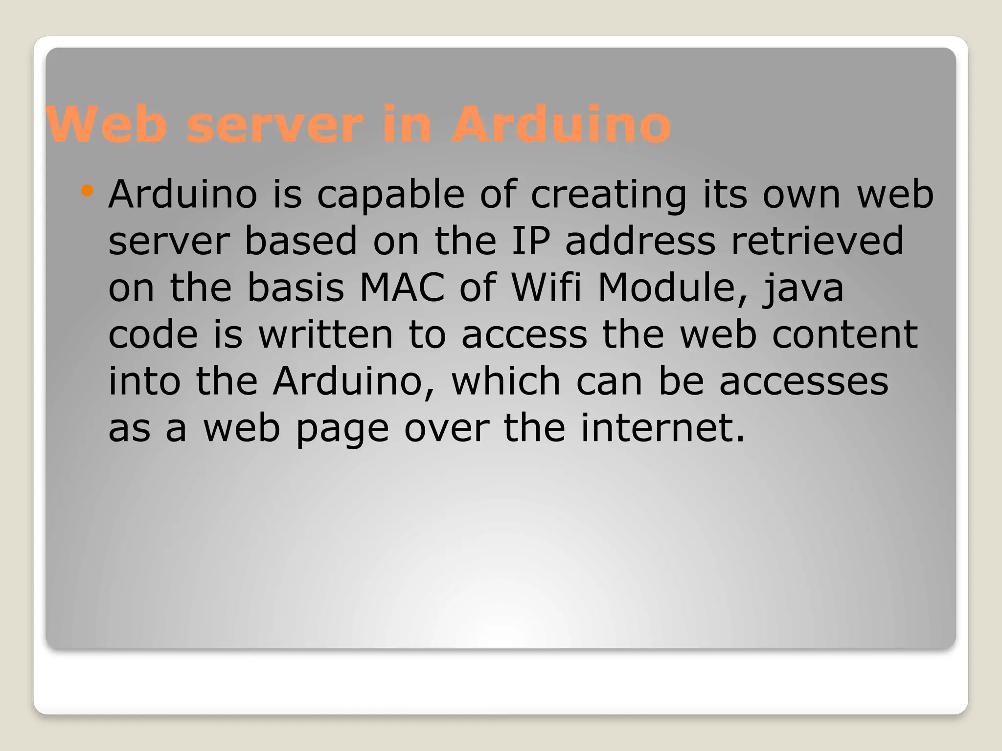 Web server in Arduino
 Arduino is capable of creating its own web
server based on the IP address retrieved
on the basis MAC of Wifi Module, java
code is written to access the web content
into the Arduino, which can be accesses
as a web page over the internet.
 