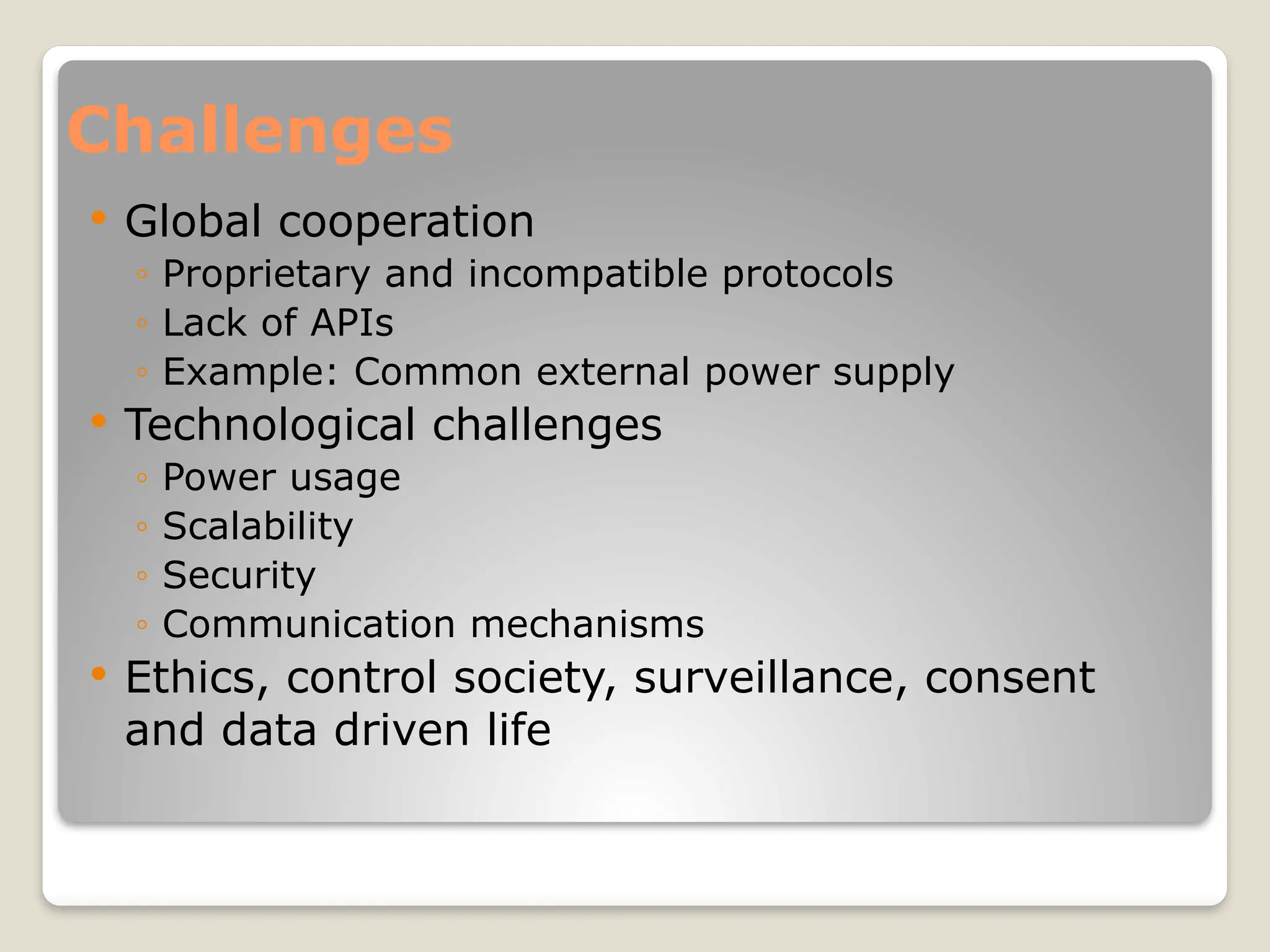 Challenges
 Global cooperation
◦ Proprietary and incompatible protocols
◦ Lack of APIs
◦ Example: Common external power supply
 Technological challenges
◦ Power usage
◦ Scalability
◦ Security
◦ Communication mechanisms
 Ethics, control society, surveillance, consent
and data driven life
 