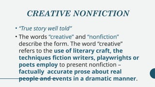CREATIVE NONFICTION
• “True story well told”
• The words “creative” and “nonfiction”
describe the form. The word “creative”
refers to the use of literary craft, the
techniques fiction writers, playwrights or
poets employ to present nonfiction –
factually accurate prose about real
people and events in a dramatic manner.
 