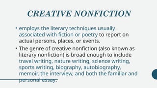 CREATIVE NONFICTION
• employs the literary techniques usually
associated with fiction or poetry to report on
actual persons, places, or events.
• The genre of creative nonfiction (also known as
literary nonfiction) is broad enough to include
travel writing, nature writing, science writing,
sports writing, biography, autobiography,
memoir, the interview, and both the familiar and
personal essay.
 