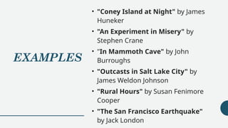 EXAMPLES
• "Coney Island at Night" by James
Huneker
• "An Experiment in Misery" by
Stephen Crane
• "In Mammoth Cave" by John
Burroughs
• "Outcasts in Salt Lake City" by
James Weldon Johnson
• "Rural Hours" by Susan Fenimore
Cooper
• "The San Francisco Earthquake"
by Jack London
 