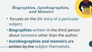 Biographies, Autobiographies,
and Memoirs
• focuses on the life story of a particular
subject.
• Biographies-written in the third person
about someone other than the author.
• Autobiographies and memoirs are
written by the subject themselves.
 
