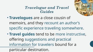 Travelogue and Travel
Guides
• Travelogues are a close cousin of
memoirs, and they recount an author’s
specific experience traveling somewhere.
• Travel guides tend to be more instructive,
offering suggestions and practical
information for travelers bound for a
particular destination.
 
